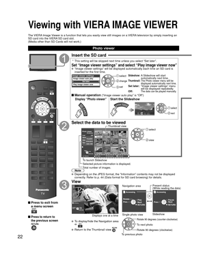 Page 2222
Viewing with VIERA IMAGE VIEWER
The VIERA Image Viewer is a function that lets you easily view still images on a VIERA television by simply inserting an 
SD card into the VIERA SD card slot.
(Media other than SD Cards will not work.)
 Press to exit from a menu screen
 Press to return to 
the previous screen
Insert the SD card
 *  This setting will be skipped next time unless you select “Set later”\
.
Set “Image viewer settings” and select “Play image viewer now”\
  “Image viewer settings” will be...