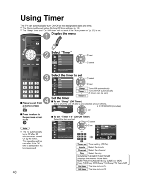 Page 4040
Using Timer
The TV can automatically turn On/Off at the designated date and time. The Clock must be set before On time/Off time settings. (p. 16) The “Sleep” timer and “On / Off timer” will not work if the “Auto power on” (p. 27) is set.\
 Press to exit from a menu screen
 Press to return to 
the previous screen
Note
 The TV automatically 
turns Off after 90 
minutes when turned 
On by the Timer. 
This operation will be 
cancelled if the Off 
time is selected or if a 
key is pressed.
Display the...