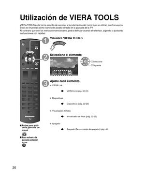 Page 2020
Utilización de VIERA TOOLS
VIERA TOOLS es la forma sencilla de acceder a los elementos del menú que se \
utilizan con frecuencia. 
Éstos se muestran como iconos de acceso directo en la pantalla de la \
TV.
Al contrario que con los menús convencionales, podrá disfrutar usa\
ndo el televisor, jugando o ajustando 
las funciones con rapidez.
 Pulse para salir de la pantalla de 
menú
 
 Para volver a la 
pantalla anterior 
Visualice VIERA TOOLS
Seleccione el elemento
Apagado
 Seleccione
 Siguiente
Ajuste...