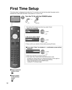 Page 1212
First Time Setup
“First time setup” is displayed only when the TV is turned on for the first time after the power cord is 
inserted into a wall outlet and when “Auto power on” is set to “\
No”.
or
■  Press to exit from 
a menu screen
 
■ Press to return 
to the previous 
screen 
Turn the TV On with the POWER button
or
(Remote)(TV)
 * This setting will be skipped next time if you select “Home”.
 Select your language
LanguageEnglish FrançaisEspañol select
 ok
 Be sure to select “Home”
Please select your...