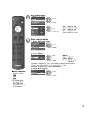 Page 1313
 
■ Press to exit from 
a menu screen
Note
 To change setting (Language/Clock/
ANT/Cable setup/
Input labels) later, go 
to Menu screen
Adjust the clock
First time setupLanguage
Clock
ANT/Cable setup
Input labels next
 select
2009
1
710 AM10
ClockYear
Month
Day
Hour
Minute set
 select item
Year:  Select the year
Month:  Select the month 
Day:  Select the day
Hour:  Adjust the hour 
Minute:  Adjust the minute
Auto channel setup
 Select “ANT/Cable setup”
First time setupLanguage
Clock
ANT/Cable setup...