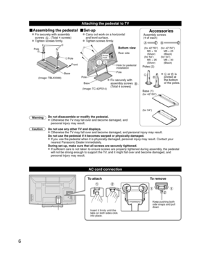 Page 66
Attaching the pedestal to TV
■Assembling the pedestal■Set-upAccessoriesAssembly screws
(4 of each)
 
AB
(for 42”/50”)
  M5 × 18 (Silver)
(for 54”)
  M5 × 25  (Silver) (for 42”/50”)
  M5 × 25 
(Black)
(for 54”)
  M5 × 30  (Black)
Poles (2)
LR  L or R is 
printed at 
the bottom 
of the poles.
 Base (1)(for 42”/50”)
(for 54”)
  Fix securely with assembly 
 screws A. (Total 4 screws)
  Tighten screws firmly.  
 Carry out work on a horizontal 
  and level surface.
 
 Tighten screws firmly.
A
L
RPole
Front...