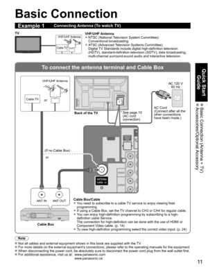 Page 11
11
Quick Start Guide
 Basic Connection (Antenna + TV) Accessories/Optional Accessory
To connect the antenna terminal and Cable Box
ANT OUTANT IN
VIDEO
AUDIO
R
PR
PB
Y
L
H
VIDEO
AUDIO
R
PR
PB
Y
L
H
Basic Connection
Note
   Not all cables and external equipment shown in this book are supplied wi\
th the TV. For more details on the external equipment’s connections, please refer to the operating manuals for the equipment. When disconnecting the power cord, be absolutely sure to disconnect the \
power cord...