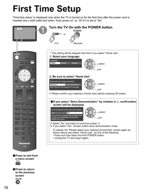 Page 16
16
First Time Setup
“First time setup” is displayed only when the TV is turned on for the first time after the power cord is 
inserted into a wall outlet and when “Auto power on” (p. 30-31) \
is set to “No”.
or
■  Press to exit from 
a menu screen
 
■  Press to return 
to the previous 
screen 
Turn the TV On with the POWER button
or
(Remote)(TV)
 * This setting will be skipped next time if you select “Home Use”.
 Select your language
LanguageEnglish FrançaisEspañol select
 ok
 Be sure to select “Home...