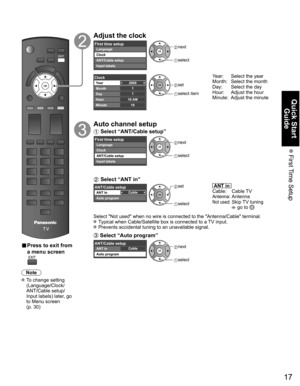 Page 17
17
Quick Start Guide
 First Time  Setup
 
■ Press to exit from 
a menu screen
Note
 To change setting 
(Language/Clock/
ANT/Cable setup/
Input labels) later, go 
to Menu screen 
(p. 30)
Adjust the clock
First time setupLanguage
Clock
ANT/Cable setup
Input labels next
 select
2009
1
710 AM10
ClockYear
Month
Day
Hour
Minute set
 select item
Year:  Select the year
Month:  Select the month 
Day:  Select the day
Hour:  Adjust the hour 
Minute:  Adjust the minute
Auto channel setup
 Select “ANT/Cable setup”...