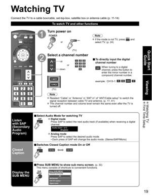 Page 19
19
Quick Start Guide
Viewing
 Watching TV First Time  Setup
Watching TV
Connect the TV to a cable box/cable, set-top-box, satellite box or antenna cable (p\
. 11-14)
To watch TV and other functions
Turn power on
(TV)
or
Note
 If the mode is not TV, press  and 
select TV. (p. 24)
Select a channel number
up
down
or
■  To directly input the digital 
channel number
When tuning to a digital 
channel, press the button to 
enter the minor number in a 
compound channel number.
example:  CH15-1: 
   
(TV)
Note...