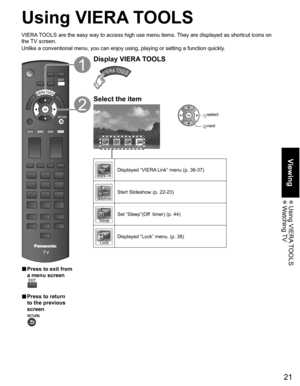 Page 21
21
Viewing
 Using  VIERA TOOLS Watching TV
Using VIERA TOOLS
VIERA TOOLS are the easy way to access high use menu items. They are displayed as shortcut icons on 
the TV screen.
Unlike a conventional menu, you can enjoy using, playing or setting a fu\
nction quickly.
■  Press to exit from 
a menu screen
 
■  Press to return 
to the previous 
screen 
Display VIERA TOOLS
Select the item
Lock
 select
 next
Displayed “VIERA Link” menu (p. 36-37)
Start Slideshow (p. 22-23)
Set “Sleep”(Off  timer) (p. 44)...