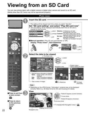 Page 22
22
Viewing from an SD Card
You can view photos taken with a digital camera or digital video camera a\
nd saved on an SD card.
(Media other than SD Cards may not be reproduced properly.)
■ Press to exit from 
a menu screen
■ Press to return 
to the previous 
screen
Insert the SD card
 * This setting will be skipped next time unless you select “Set later”\
.
Set “SD card setting” and select “Play SD card now” “SD card setting” will be displayed automatically each time an SD \
card is 
inserted for the...