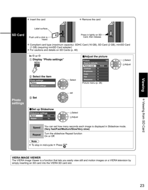 Page 23
23
Viewing
 Viewing from SD Card
SD Card
 Insert the card Remove the card
Label surface
Push until a click is  heard
 
Press in lightly on SD Card, then release.
 Compliant card type (maximum capacity): SDHC Card (16 GB), SD Card (\
2 GB), miniSD Card 
(1 GB) (requiring miniSD Card adapter)
 For cautions and details on SD Cards (p. 48)
Photo 
settings
In   or ■Adjust the picture  Display “Photo settings”  
Picture menu (p. 28)
0
0
0
0
0Vivid
Picture 1/2
Brightness
Color
Tint
Sharpness Picture mode...