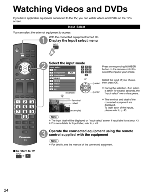 Page 24
24
Watching Videos and DVDs
If you have applicable equipment connected to the TV, you can watch videos and DVDs on the TV’s 
screen.
Input Select
You can select the external equipment to access.
■ To return to TV
  
With the connected equipment turned On
Display the Input select menu
Select the input mode
Input selectTV12345678
Component 1Component 2
HDMI 1
HDMI 2
Video 1
PC Video 2 AUX
(example)
or
 
select
 enter
Press corresponding NUMBER 
button on the remote control to 
select the input of your...