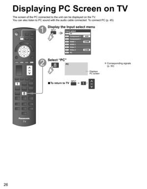 Page 26
26
Displaying PC Screen on TV
The screen of the PC connected to the unit can be displayed on the TV.
You can also listen to PC sound with the audio cable connected. To connect PC (p. 45)
Display the Input select menu
Input selectTV12345678
Component 1
Component 2
HDMI 1
HDMI 2
Video 1
Video 2
PCAUX
GAME
GAME
Select “PC”
PC
Displays
PC screen
 Corresponding signals  (p. 50)
■  To return to TV       /   