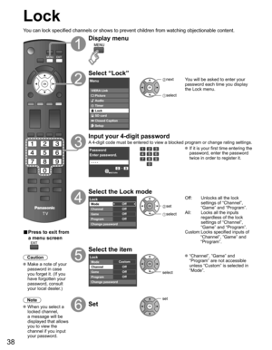 Page 38
38
Lock
You can lock specified channels or shows to prevent children from watchin\
g objectionable content.
■ Press to exit from 
a menu screen
 
Caution
 Make a note of your 
password in case 
you forget it. (If you 
have forgotten your 
password, consult 
your local dealer.)
Note
 When you select a  locked channel,
a message will be 
displayed that allows 
you to view the 
channel if you input 
your password.
Display menu
Select “Lock”
Menu
VIERA Link
Picture
Audio
Timer
Lock
SD card
Closed Caption...
