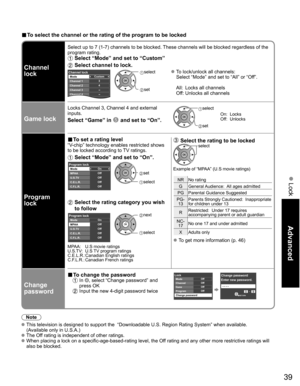 Page 39
39
Advanced
 Lock
■ To select the channel or the rating of the program to be locked
Channel 
lock
Select up to 7 (1-7) channels to be blocked. These channels will be blocked regardless of the 
program rating. 
 Select “Mode” and set to “Custom”
 Select channel to lock.
Custom
3
4
-
-
-
Channel lockMode
Channel 1
Channel 2
Channel 3
Channel 4
Channel 5 select 
 set
 To lock/unlock all channels:
  Select “Mode” and set to “All” or “Off”.
  All:  Locks all channels
  Off: Unlocks all channels
Game lock...