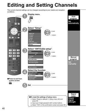 Page 40
40
Editing and Setting Channels
The current channel settings can be changed according to your needs and \
reception 
conditions.
■ Press to exit from 
a menu screen
Display menu
Select “Setup”
Menu
VIERA Link
Picture
Audio
Timer
Lock
SD card
Closed Caption
Setup
 next
select
Select “ANT/Cable setup”
Setup 1/2
Clock
ANT/Cable setup
Connected devices
Anti image retention
Reset to defaults Language
All
Channel surf mode
 
next
 select
Select the function
CableANT/Cable setupANT in
Auto program
Manual...