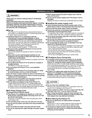Page 5
5
  WARNING
Small parts can present choking hazard if accidentally 
swallowed.
Keep small parts away from young children.
Discard unneeded small parts and other objects, including 
packaging materials and plastic bags/sheets to prevent 
them from being played with by young children, creating 
the potential risk of suffocation.
 Set up  This Plasma TV may fall and can cause personal injury or even death if not installed correctly. To prevent personal injury 
or death, follow these warnings:
  Install the...