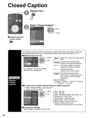Page 42
42
Closed Caption 
Closed Caption
Display
Closed 
Caption
The television includes a built-in decoder that is capable of providing \
a text display of the audio. 
The program being viewed must be transmitting Closed Caption (CC) info\
rmation. (p. 47)
■ Select the item and set
 
Primary CC1On
Closed Caption
Digital Mode
Analog
Digital setting Reset to defaults
 
select
 set
Mode Select “On” (when not using, select 
“Off”).
Analog (Choose the Closed Caption 
service of Analog broadcasting.)
CC1-4:...