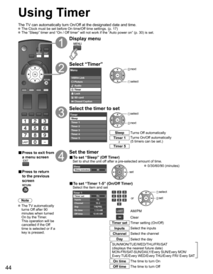 Page 44
44
Using Timer
The TV can automatically turn On/Off at the designated date and time. The Clock must be set before On time/Off time settings. (p. 17) The “Sleep” timer and “On / Off timer” will not work if the “Auto power on” (p. 30) is set.\
■ Press to exit from 
a menu screen
■ Press to return 
to the previous 
screen
Note
 The  TV  automatically 
turns Off after 90 
minutes when turned 
On by the Timer. 
This operation will be 
cancelled if the Off 
time is selected or if a 
key is pressed.
Display...