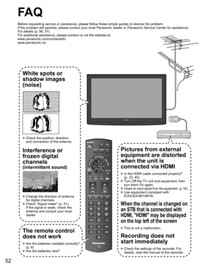 Page 52
52
FA Q
Before requesting service or assistance, please follow these simple guid\
es to resolve the problem.
If the problem still persists, please contact your local Panasonic deale\
r or Panasonic Service Center for assistance. 
For details (p. 56, 57)
For additional assistance, please contact us via the website at: 
www.panasonic.com/contactinfo
www.panasonic.ca
White spots or
shadow images
(noise)
 Check the position, direction,
and connection of the antenna.
Interference or 
frozen digital...