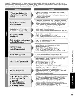 Page 53
53
FAQs, etc.
 Frequently Asked Questions
If there is a problem with your TV, please refer to the table below to determine the symptoms, then carry \
out the 
suggested check. If this does not solve the problem, please contact your\
 local Panasonic dealer, quoting the model 
number and serial number (both found on the rear of the TV).
No sound is produced
Sound is unusual
 Are the speakers’ cables connected correctly? (p. 45) Is “Sound Mute” active? (p. 15) Is the volume set to the minimum? Is “TV...