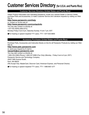 Page 56
56
Customer Services Directory (for U.S.A. and Puerto Rico)
Customer Services Directory (United States and Puerto Rico)
Obtain Product Information and Operating Assistance; locate your nearest Dealer or Service Center; 
purchase Parts and Accessories; or make Customer Service and Literature requests by visitin\
g our Web 
Site at:
http://www.panasonic.com/help
or, contact us via the web at:
http://www.panasonic.com/contactinfo
You may also contact us directly at:
1-877-95-VIERA (958-4372)
Monday-Friday...