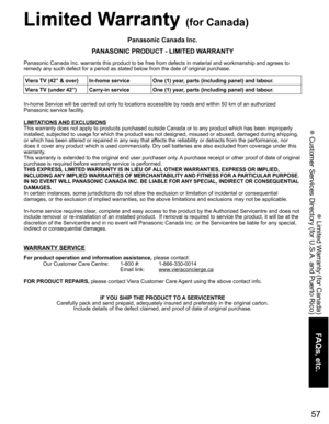 Page 57
57
FAQs, etc.
 Limited Warranty (for Canada)
 Customer Services Directory (for U.S.A. and Puerto Rico)
Limited Warranty (for Canada)
Panasonic Canada Inc.
PANASONIC PRODUCT - LIMITED WARRANTY
Panasonic Canada Inc. warrants this product to be free from defects in m\
aterial and workmanship and agrees to 
remedy any such defect for a period as stated below from the date of ori\
ginal purchase.
In-home Service will be carried out only to locations accessible by road\
s and within 50 km of an authorized...