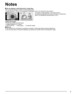 Page 7
7
 Do not display a still picture for a long timeThis causes the image to remain on the plasma screen
(“Image retention”). This is not considered a malfunction and is not covered by the warranty.
4 : 312To prevent “Image retention”, the screen saver is 
automatically activated after a few minutes if no signals are 
sent or no operations are performed. (p. 53)
Typical still images
• Channel number and other logos
• Image displayed in 4:3 mode
• SD Card photo     • Video game     • Computer image
■ Set up...