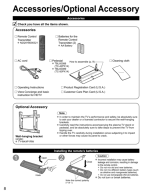 Page 8
8
Accessories/Optional Accessory
Accessories
Check you have all the items shown.
Remote Control
Transmitter
 N2QAYB000321
Batteries for the
Remote Control
Transmitter (2)
 AA Battery
AC cord Pedestal TBLX0088 (TC-42PX14)
 TBLX0089 (TC-50PX14)
Product Registration Card (U.S.A.)
Customer Care Plan Card (U.S.A.)
Operating Instructions
Viera Concierge and basic 
instruction for HDTV 
Installing the remote’s batteries
Open
Hook
Note the correct polarity
(+ or -).
Close
Caution
 Incorrect installation may...