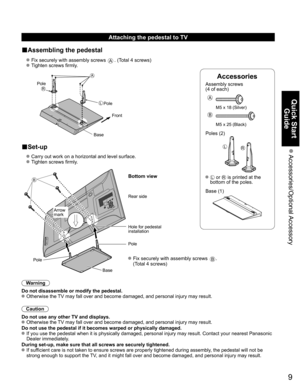 Page 9
9
Quick Start Guide
 Accessories/Optional Accessory
Accessories
Assembly screws 
(4 of each)
 
A
M5 x 18 (Silver)
B
M5 x 25 (Black)
Poles (2)
LR
  L or R is printed at the 
bottom of the poles.
 Base (1)
Attaching the pedestal to TV
■Assembling the pedestal
  Fix securely with assembly screws A. (Total 4 screws)
  Tighten screws firmly.
 
A
L
RPole Front
Pole
Base
■Set-up
  Carry out work on a horizontal and level surface.
  Tighten screws firmly.
B
 Fix securely with assembly screws B. 
(Total 4...