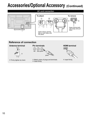 Page 10
10
Accessories/Optional Accessory (Continued)
AC cord connection
Antenna terminal Pin terminals HDMI terminal
green
blue
red
green
 Firmly tighten by hand. Match colors of plugs and terminals. Insert firmly. Insert firmly.
Reference of connection
To attach To remove
Insert it firmly until the 
tabs on both sides click 
into place. Keep pushing both 
side snaps and pull 
down 