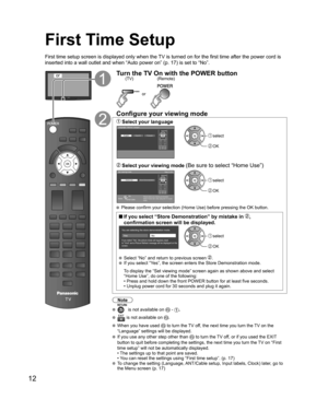 Page 12
12
First Time Setup
First time setup screen is displayed only when the TV is turned on for the first time after the power cord is 
inserted into a wall outlet and when “Auto power on” (p. 17) is \
set to “No”.
orTurn the TV On with the POWER button
or
(Remote)
(TV)
Configure your viewing mode
 Select your languageLanguage / Idioma / Langue
English Español Français select
 OK
 Select your viewing mode (Be sure to select “Home Use”)Set viewing mode
Step 2 of 6
Please select your viewing environment....