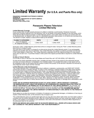 Page 20
20
PANASONIC CONSUMER ELECTRONICS COMPANY,
DIVISION OF
PANASONIC CORPORATION OF NORTH AMERICA
One Panasonic Way
Secaucus, New Jersey 07094
Panasonic Plasma TelevisionLimited Warranty
Limited Warranty Coverage
If your product does not work properly because of a defect in materials \
or workmanship, Panasonic Consumer 
Electronics Company (referred to as “the warrantor”) will, for t\
he length of the period indicated on the chart below, which 
starts with the date of original purchase (“Limited Warranty...