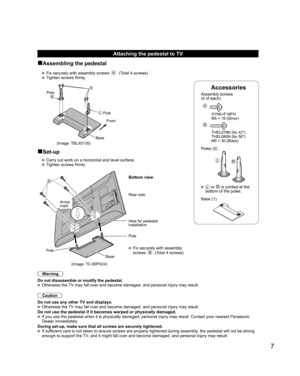 Page 7
7
Accessories
Assembly screws 
(4 of each)
 
A
 XYN5+F18FN 
  M5 × 18 (Silver)
B
  THEL078N (for 42”)
  THEL080N (for 50”)
  M5 × 30 (Black)
Poles (2)
LR
  L or R is printed at the 
bottom of the poles.
 Base (1)
Attaching the pedestal to TV
■Assembling the pedestal
   Fix securely with assembly screws A. (Total 4 screws)
   Tighten screws firmly.
A
L
RPole
Front
Pole
Base
■Set-up
  Carry out work on a horizontal and level surface.
   Tighten screws firmly.
B
 Fix securely with assembly 
screws B....