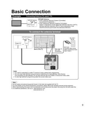 Page 9
9
To connect the antenna terminal
Basic Connection
Note
 Not all cables and external equipment shown in this book are supplied wi\
th the TV. For more details on the external equipment’s connections, please refer to the operating manuals for the equipment. When disconnecting the power cord, be absolutely sure to disconnect the \
power cord plug from the wall outlet first. For additional assistance, visit us at:   www.panasonic.com
www.panasonic.ca
ExampleConnecting Antenna (To watch TV)
VHF/UHF Antenna...