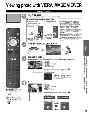 Page 21
21
Basic
  Viewing photo with VIERA IMAGE VIEWER  Watching content from external devices
Viewing photo with  VIERA IMAGE VIEWER
 Viewing Contents
 
■Press to exit from 
a menu screen
 
■Press to go back to 
the previous screen 
Insert SD card•  Auto play setting  Image viewer auto play (p. 36)
 
■  Inserting or removing an SD card
 
●Insert the card
Gently insert the SD 
Card label surface 
facing front.
Label 
surface
Push until  a click is  heard Cutout
 
●Remove the card
Press in 
lightly on SD...