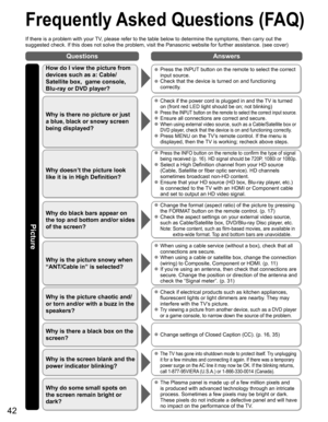 Page 42
42
Questions Answers
Picture
 Frequently Asked Questions (FAQ)
If there is a problem with your TV, please refer to the table below to determine the symptoms, then carry \
out the 
suggested check. If this does not solve the problem, visit the Panasonic\
 website for further assistance. (see cover)
How do I view the picture from 
devices such as a: Cable/
Satellite box,  game console, 
Blu-ray or DVD player?  Press the INPUT button on the remote to select the correct input source.
  Check that the device...