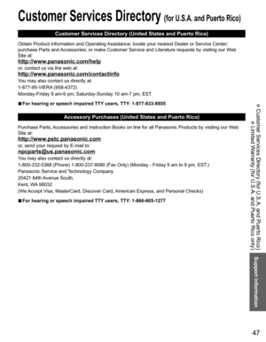 Page 47
47
Support Information
 Customer Services Directory (for U.S.A. and Puerto Rico)
 Limited Warranty (for U.S.A. and Puerto Rico only)
 Customer Services Directory (for U.S.A. and Puerto Rico)
Customer Services Directory (United States and Puerto Rico)
Obtain Product Information and Operating Assistance; locate your nearest Dealer or Service Center; 
purchase Parts and Accessories; or make Customer Service and Literature requests by visitin\
g our Web 
Site at:
http://www.panasonic.com/help
or, contact us...