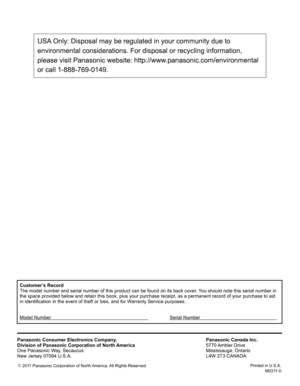Page 50
Customer’s Record
The model number and serial number of this product can be found on its b\
ack cover. You should note this serial number in 
the space provided below and retain this book, plus your purchase receip\
t, as a permanent record of your purchase to aid 
in identification in the event of theft or loss, and for Warranty Service purposes.
Model Number      Serial Number    
Panasonic Consumer Electronics Company,
Division of Panasonic Corporation of North America
One Panasonic Way, Secaucus
New...