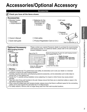 Page 7
7
Getting started
 Accessories/Optional Accessory
Accessories/Optional Accessory
 Accessories
Remote Control 
Transmitter
 N2QAYB000570
Batteries for the
Remote Control
Transmitter (2)
 AA Battery
AC cord
Accessories
Check you have all the items shown.
 Pedestal TBLX0134
Quick start guide
Owner’s Manual
Product Registration Card (U.S.A.)
Child safety
How to assemble (p. 8)
  Optional AccessoryPlease contact your nearest Panasonic dealer to purchase the recommended\
 
wall-hanging bracket. For additional...