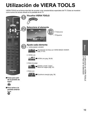 Page 1919
Básico
 Utilización de VIERA TOOLS Para ver la televisión
Utilización de  VIERA TOOLS
 Pulse para salir 
de la pantalla de 
menú
 
 Para volver a la 
pantalla anterior 
Visualice VIERA TOOLS
Seleccione el elemento
 Seleccione
 Siguiente
Ajuste cada elemento
   VIERA IMAGE VIEWER
  Visualización de fotos con VIERA IMAGE VIEWER 
(pág. 21-23)
  VIERA Link
VIERA Link (pág. 28-29)
  Modo de juego
Cambie a modo “Juego”.
Modo de Imagen (pág. 33)
  Modo eco
Eco/ahorro energía (pág. 36)
VIERA TOOLS es la forma...