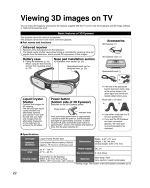 Page 2222
Basic features of 3D Eyewear
This product cannot be used as sunglasses.
This product can be worn over vision correction glasses.
 Part names and functionsAccessories
3D Eyewear (1) 
3D Eyewear case (1)
Specialized band (1)
 If the end of the specialized 
band is loosened, make a loop 
at the end as shown in the 
above figure and smooth the 
twisted rubber before using.
Nose pad (1 of each)A
B
  Use either nose pad A or B  for your preference.
  If you put the 3D Eyewear on vision correction 
glasses,...