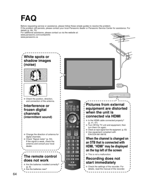 Page 6464
FA Q
Before requesting service or assistance, please follow these simple guid\
es to resolve the problem.
If the problem still persists, please contact your local Panasonic deale\
r or Panasonic Service Center for assistance. For 
details (p. 69, 70)
For additional assistance, please contact us via the website at: 
www.panasonic.com/contactinfo
www.panasonic.ca
White spots or
shadow images
(noise)
  Check the position, direction,and connection of the antenna.
Interference or 
frozen digital 
channels...