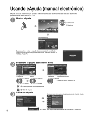 Page 1616
 Usando eAyuda (manual electrónico)
 Mostrar eAyuda
VIERA TOOLS
OK Seleccione
 Siguiente
[Pantalla inicial]
Cuando vuelve a entrar a eAyuda después de salir, la pantalla de 
confirmación es mostrada y puede seleccionar “PÁGINA INICIAL” o 
“ULTIMA PÁGINA”.
Seleccione la página deseada del menú
OK
 Seleccione
 Siguiente
OK
 Seleccione
 Siguiente
OK
Seleccione
Cambie los menús usando  ▲/ ▼
EXIT
RETURN Para regresar al menú/página previa
 Salir de eAyuda
Categorías Submenús
Menús Página seleccionada...