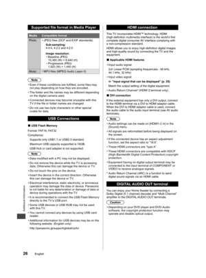 Page 27Additional Information
26English
Supported file format in Media Player
Media Compatible format
Photo  ●JPEG files (DCF and EXIF standards)
Sub-sampling:
4:4:4, 4:2:2 and 4:2:0
Image resolution:
  • Baseline JPEG: 
15,360 (W) × 8,640 (H)
  • Progressive JPEG: 
1,920 (W) × 1,440 (H)
Music
  ●MP3 files (MPEG Audio Layer-3)
Note
  ●Even if these conditions are fulfilled, some files may 
not play depending on how they are encoded.
  ●The folder and file names may be different depending 
on the digital camera...