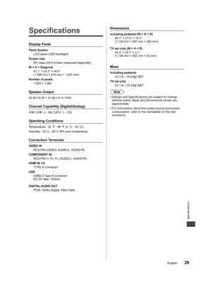 Page 30Specifications
29English
tical stem 
s 
me 
t 
he 
nd 
e This 
ction 
ulty 
e, 
V 
rts ts 
 
do 
me 
r he 
  Specifications
Display Panel
Panel System
LCD panel (LED backlight)
Screen size
50” class (49.5 inches measured diagonally)
W × H × Diagonal
43.1” × 24.2” × 49.5”
(1,096 mm × 616 mm × 1,257 mm)
Number of pixels
1,920 × 1,080
Speaker Output
20 W [10 W + 10 W] (10 % THD)
Channel Capability (Digital/Analog)
VHF/ UHF: 2 - 69, CATV: 1 - 135
Operating Conditions
Temperature:  32 °F - 95 °F (0 °C - 35...