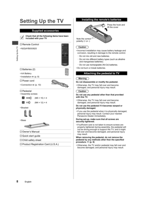 Page 9Setting Up the TV
8English
Setting Up the TV
Supplied accessories
Check that all the following items have been 
included with your TV
 Remote Control
  ●N2QAYB000820
 Batteries (2)
  ●AA Battery
  ●Installation  (p. 8)
 Power cord
  ●Connection  (p. 10)
  
Pedestal  ●Assembly screws
(M5 × 15) × 4
(M4 × 12) × 4
  ●Bracket
  ●Base
 Owner’s Manual
 Quick start guide
 Child safety sheet
 Product Registration Card (U.S.A.)
 
Installing the remote’s batteries
Note the correct 
polarity (+ or...