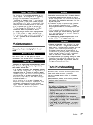 Page 27Additional Information | Maintenance | Troubleshooting
27English
first with 
ges he 
nnect ble. 
ect 
audio 
he 
d on 
nt 
CP 
yright 
be 
T or 
d 
nnel” 
  Closed Caption (CC)
  ●For viewing the CC of digital broadcasting, set the 
aspect to [FULL]. (If viewing with [H-FILL], [JUST], 
[ZOOM] or [4:3]; characters might be cut off).
  ●The CC can be displayed on the T V only when the 
receiver (such as a Cable box or satellite receiver) 
has the CC set to “On” within the device itself. Check 
with your...