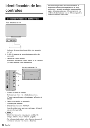 Page 1716Español
 Panasonic no garantiza el funcionamiento ni el 
rendimiento de dispositivos periféricos de otros 
fabricantes y renuncia a cualquier responsabilidad 
legal o daños causados por el funcionamiento y/o 
rendimiento derivado del uso de dichos dispositivos 
periféricos de otros fabricantes.   Identificación de los 
controles
 Controles/indicadores del televisor
 
 Parte delantera del TV 1
 2
 3
 1  Indicador de encendido (encendido: rojo, apagado: sin luz)
 2  S.S.A.C. (sistema de seguimiento...