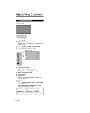 Page 1414English
  
Identifying Controls
 TV controls/indicators
 
 Front of the TV 
1  2
 3
 1  Remote Control sensor  Maximum range for remote is 23 feet (7 meters) from 
front of TV set.
 2  C.A.T.S. (Contrast Automatic Tracking System)
 3  Power indicator (On: red, Off: no light)
 
 4  Back of the TV
 1
 2
 3
 1  Changes the input mode
 Selects Menu and Submenu entries
 (Press and hold down for MENU function)
 2  Selects channels in sequence
 3 Volume up/down
 4 POWER button
 • An image of the control panel...