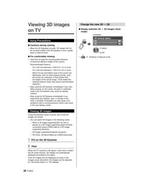 Page 2020English
 Change the view 3D ⇔ 
2D
 
■ Simply switches 3D  ⇔
 2D images (Auto 
mode)
 
 
 (example)
 
 3D format select
 2D  3D
 
  select
 
 OK
●     Switches to Manual mode
   Viewing 3D images 
on TV
 Using Precautions
 
■ Cautions during viewing
● 
 Wear the 3D Eyewear correctly. 3D images will not 
be correctly visible if the 3D Eyewear is worn upside 
down or back-to-front.
 
■ For comfortable viewing
● 
 View from at least the recommended distance 
(3 times the ef
fective height of the screen),...