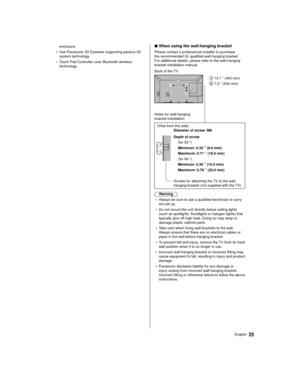 Page 2525English
enclosure.
●   Use Panasonic 3D Eyewear supporting passive 3D 
system technology

.
●   Touch Pad Controller uses Bluetooth wireless 
technology

.
 
■  When using the wall-hanging bracket
 Please contact a professional installer to purchase 
the recommended UL qualified wall-hanging bracket. 
For additional details, please refer to the wall-hanging 
bracket installation manual.
   
 15.7 ” (400 mm)
 
 7.9 ” (200 mm)
 Back of the TV
 Holes for wall-hanging 
bracket installation
 
 (View from...